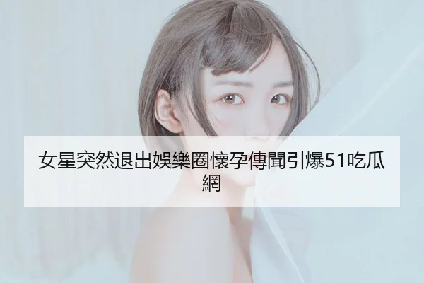 女星突然退出娛樂圈懷孕傳聞引爆51吃瓜網