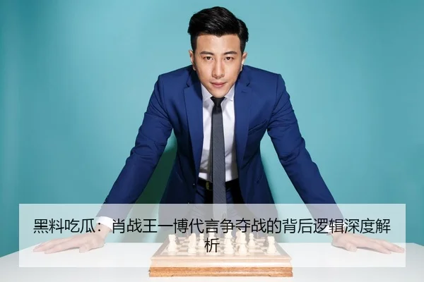 黑料吃瓜：肖战王一博代言争夺战的背后逻辑深度解析