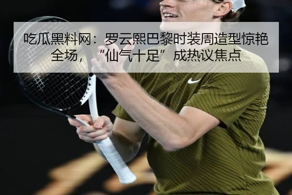 吃瓜黑料网：罗云熙巴黎时装周造型惊艳全场，“仙气十足”成热议焦点